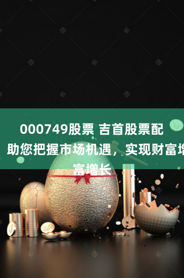 000749股票 吉首股票配资：助您把握市场机遇，实现财富增长