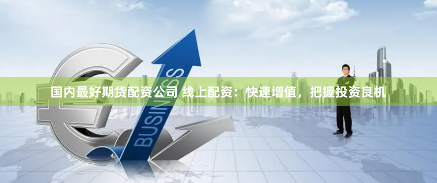 国内最好期货配资公司 线上配资：快速增值，把握投资良机