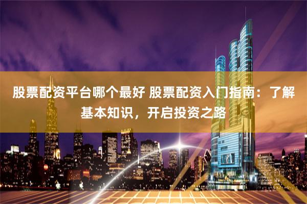 股票配资平台哪个最好 股票配资入门指南：了解基本知识，开启投资之路