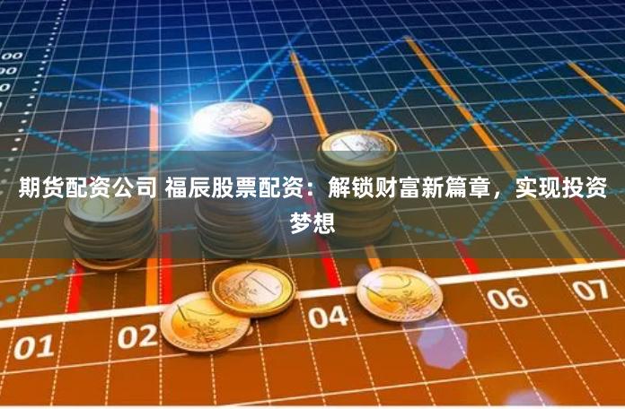 期货配资公司 福辰股票配资：解锁财富新篇章，实现投资梦想