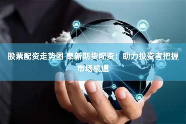 股票配资走势图 阜新期货配资：助力投资者把握市场机遇