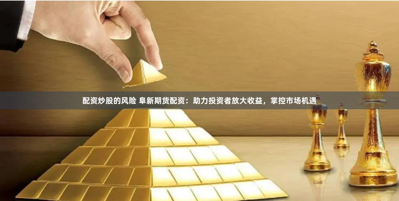 配资炒股的风险 阜新期货配资：助力投资者放大收益，掌控市场机遇