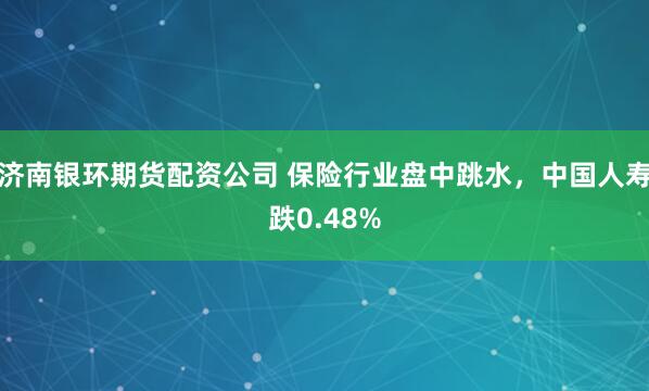 济南银环期货配资公司 保险行业盘中跳水，中国人寿跌0.48%