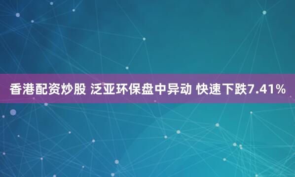 香港配资炒股 泛亚环保盘中异动 快速下跌7.41%