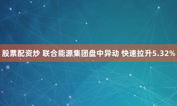 股票配资炒 联合能源集团盘中异动 快速拉升5.32%