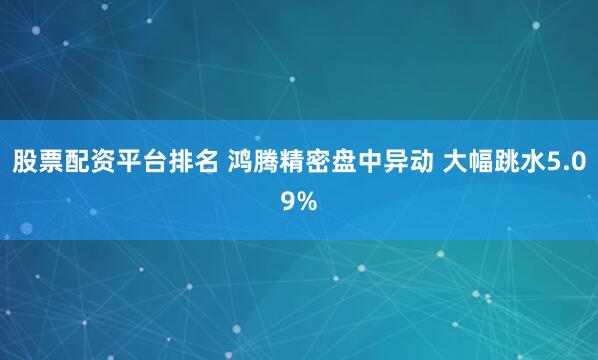 股票配资平台排名 鸿腾精密盘中异动 大幅跳水5.09%