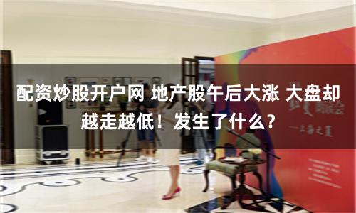 配资炒股开户网 地产股午后大涨 大盘却越走越低！发生了什么？