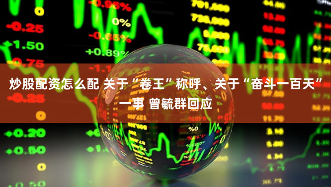 炒股配资怎么配 关于“卷王”称呼、关于“奋斗一百天”一事 曾毓群回应