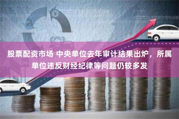 股票配资市场 中央单位去年审计结果出炉，所属单位违反财经纪律等问题仍较多发