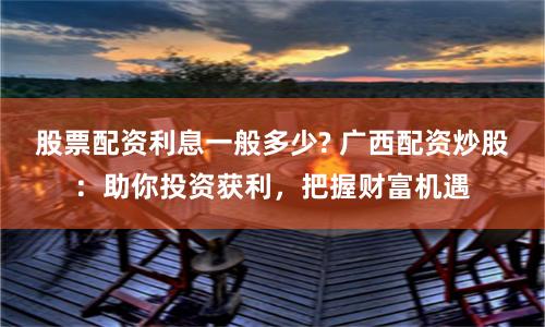 股票配资利息一般多少? 广西配资炒股：助你投资获利，把握财富机遇
