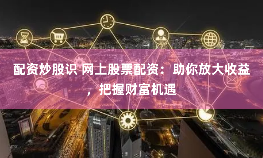 配资炒股识 网上股票配资：助你放大收益，把握财富机遇