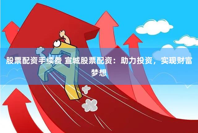 股票配资手续费 宣城股票配资：助力投资，实现财富梦想