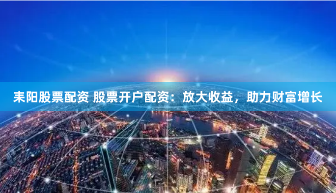 耒阳股票配资 股票开户配资：放大收益，助力财富增长