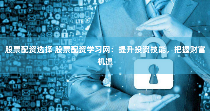 股票配资选择 股票配资学习网：提升投资技能，把握财富机遇