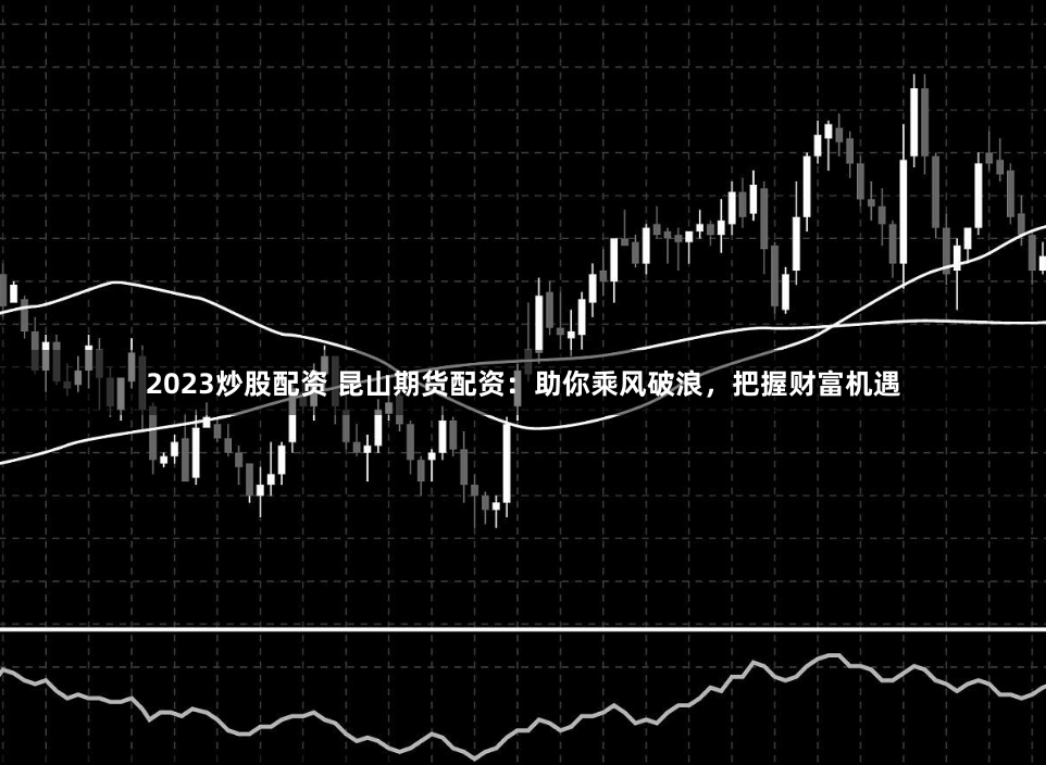 2023炒股配资 昆山期货配资：助你乘风破浪，把握财富机遇