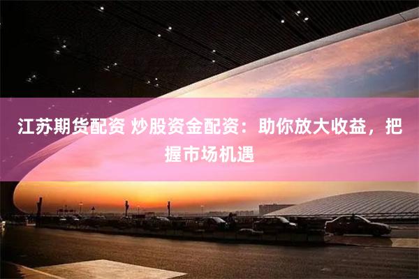 江苏期货配资 炒股资金配资：助你放大收益，把握市场机遇