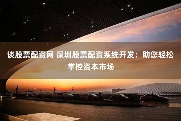 谈股票配资网 深圳股票配资系统开发：助您轻松掌控资本市场