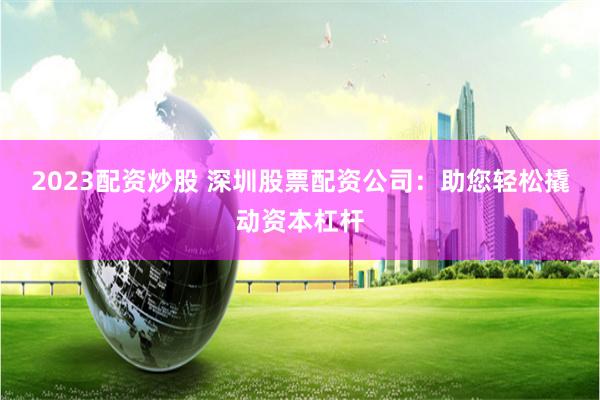 2023配资炒股 深圳股票配资公司：助您轻松撬动资本杠杆
