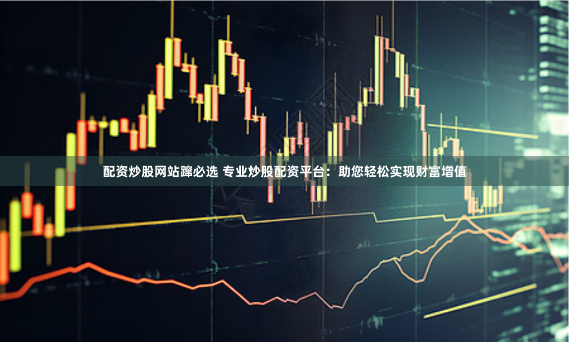 配资炒股网站蹿必选 专业炒股配资平台：助您轻松实现财富增值