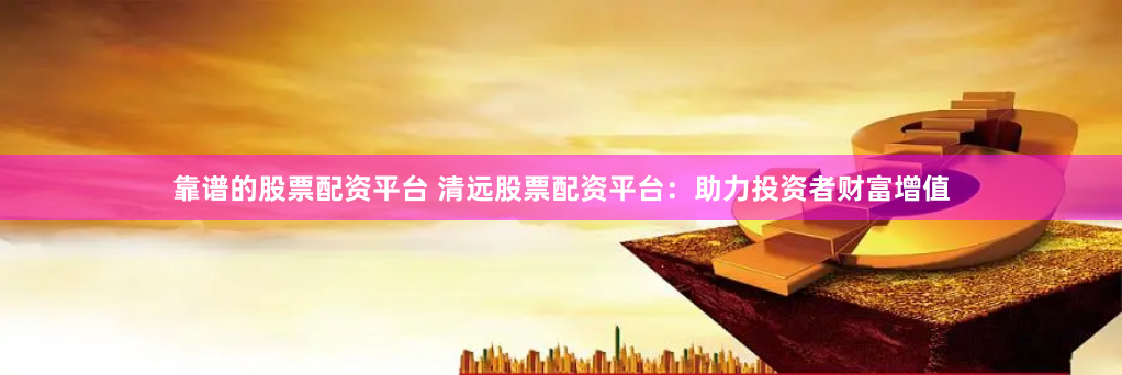 靠谱的股票配资平台 清远股票配资平台：助力投资者财富增值