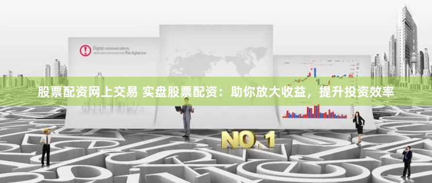 股票配资网上交易 实盘股票配资：助你放大收益，提升投资效率
