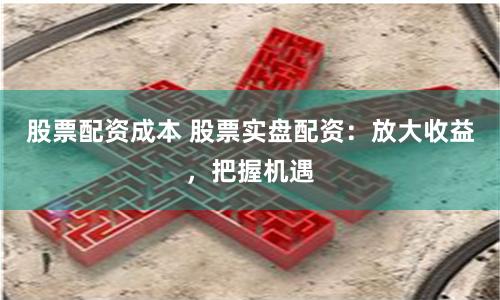 股票配资成本 股票实盘配资：放大收益，把握机遇