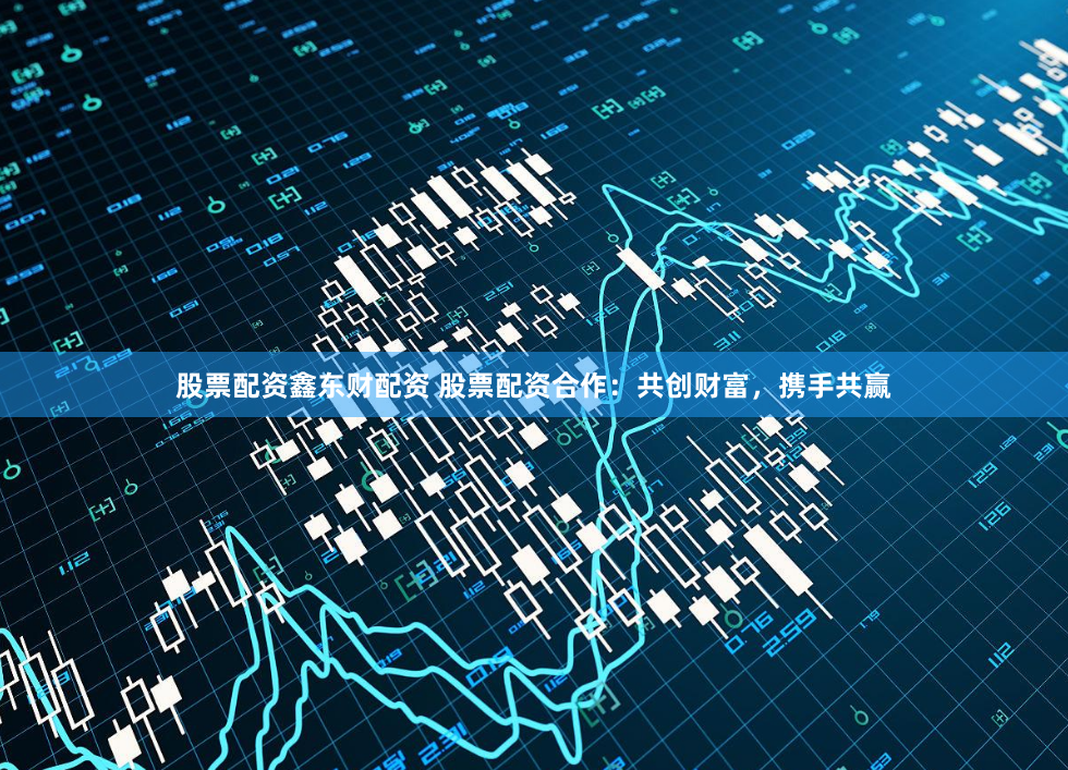 股票配资鑫东财配资 股票配资合作：共创财富，携手共赢