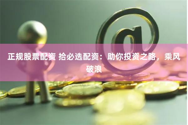 正规股票配资 拾必选配资：助你投资之路，乘风破浪