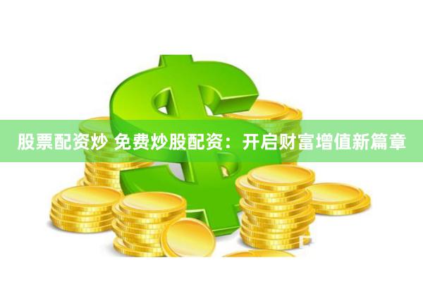股票配资炒 免费炒股配资:开启财富增值新篇章
