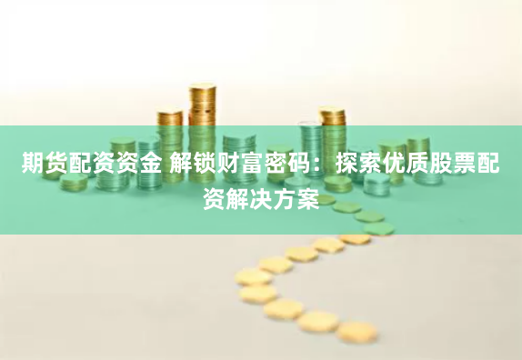 期货配资资金 解锁财富密码：探索优质股票配资解决方案