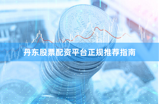 丹东股票配资平台正规推荐指南