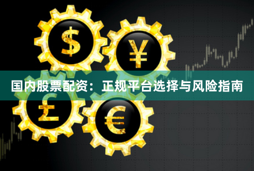 国内股票配资：正规平台选择与风险指南
