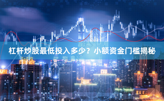 杠杆炒股最低投入多少?小额资金门槛揭秘