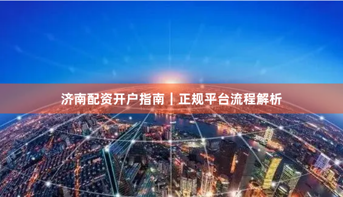 济南配资开户指南｜正规平台流程解析